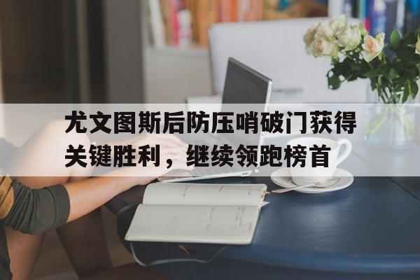 九州官方网站-包含尤文图斯后防压哨破门获得关键胜利，继续领跑榜首的词条