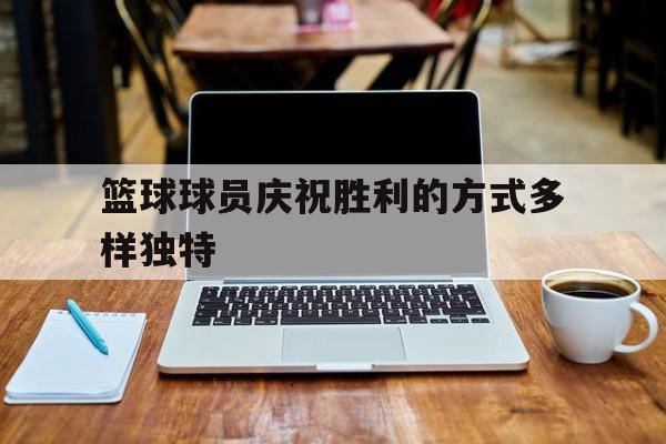 九州娱乐官网-关于篮球球员庆祝胜利的方式多样独特的信息