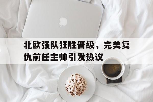 关于北欧强队狂胜晋级，完美复仇前任主帅引发热议的信息