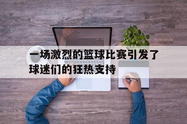 九州官方网站-一场激烈的篮球比赛引发了球迷们的狂热支持英语