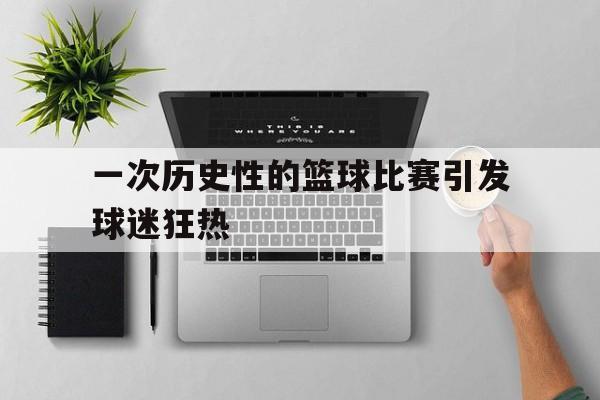 一次历史性的篮球比赛引发球迷狂热(篮球比赛的影响) 一次历史性的篮球比赛引发球迷狂热(篮球比赛的影响)