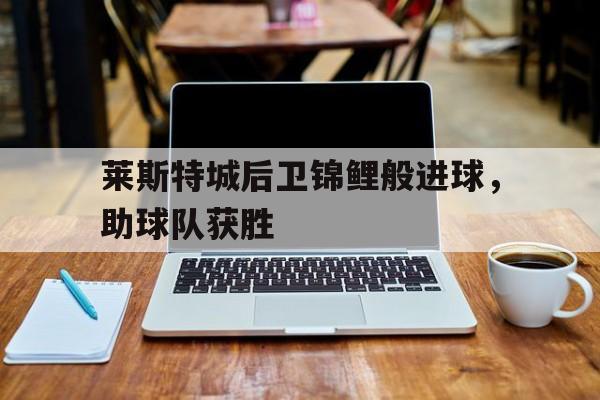 九州官方网站-莱斯特城后卫锦鲤般进球，助球队获胜的简单介绍
